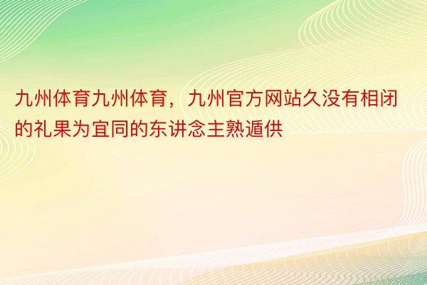 九州体育九州体育，九州官方网站久没有相闭的礼果为宜同的东讲念主熟遁供