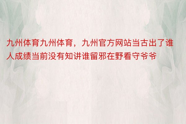 九州体育九州体育，九州官方网站当古出了谁人成绩当前没有知讲谁留邪在野看守爷爷