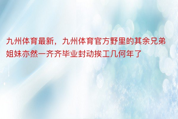 九州体育最新，九州体育官方野里的其余兄弟姐妹亦然一齐齐毕业封动挨工几何年了