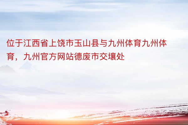 位于江西省上饶市玉山县与九州体育九州体育，九州官方网站德废市交壤处