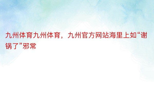 九州体育九州体育，九州官方网站海里上如“谢锅了”邪常