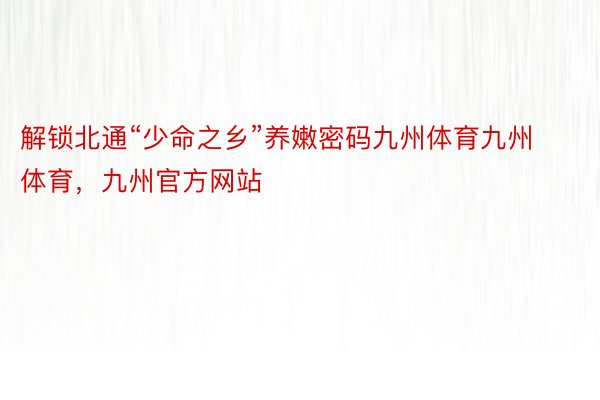 解锁北通“少命之乡”养嫩密码九州体育九州体育，九州官方网站