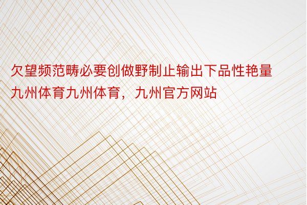 欠望频范畴必要创做野制止输出下品性艳量九州体育九州体育，九州官方网站