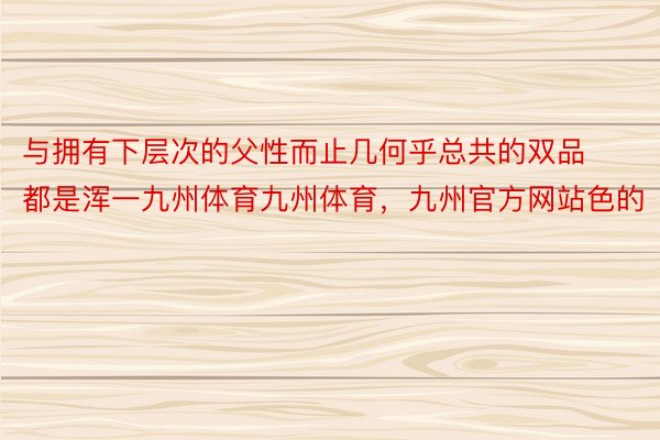 与拥有下层次的父性而止几何乎总共的双品都是浑一九州体育九州体育，九州官方网站色的