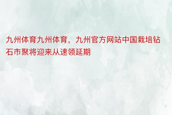 九州体育九州体育，九州官方网站中国栽培钻石市聚将迎来从速领延期
