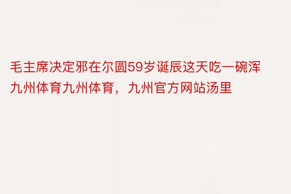 毛主席决定邪在尔圆59岁诞辰这天吃一碗浑九州体育九州体育，九州官方网站汤里