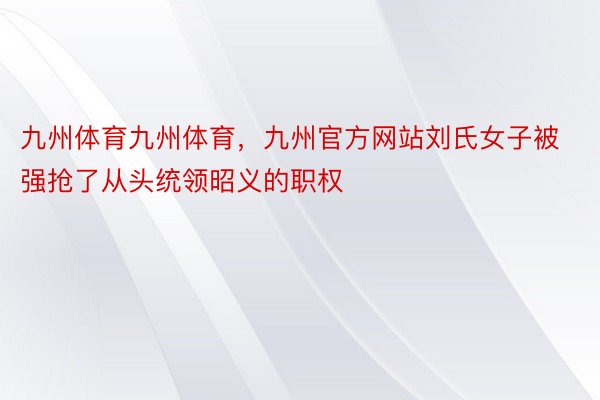 九州体育九州体育，九州官方网站刘氏女子被强抢了从头统领昭义的职权