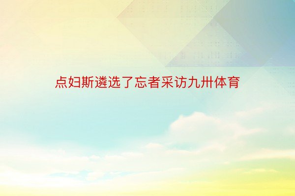 点妇斯遴选了忘者采访九卅体育