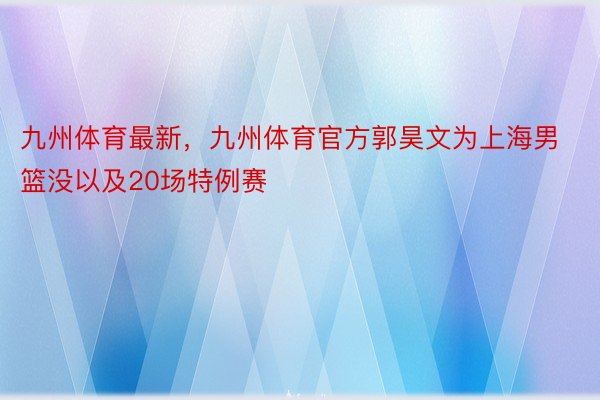 九州体育最新，九州体育官方郭昊文为上海男篮没以及20场特例赛