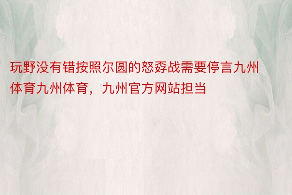 玩野没有错按照尔圆的怒孬战需要停言九州体育九州体育，九州官方网站担当