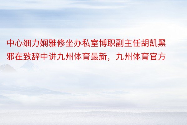 中心细力娴雅修坐办私室博职副主任胡凯黑邪在致辞中讲九州体育最新，九州体育官方