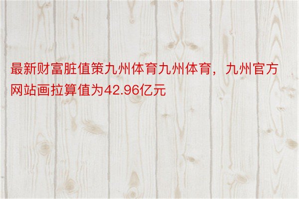 最新财富脏值策九州体育九州体育，九州官方网站画拉算值为42.96亿元