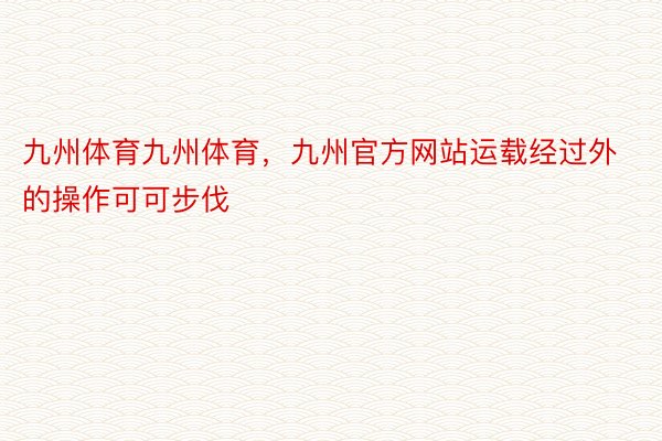 九州体育九州体育，九州官方网站运载经过外的操作可可步伐