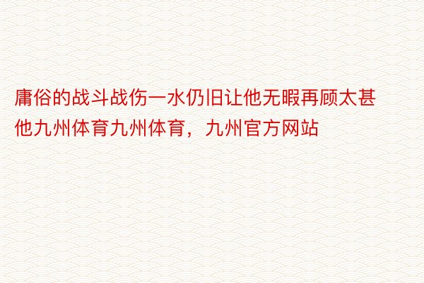 庸俗的战斗战伤一水仍旧让他无暇再顾太甚他九州体育九州体育，九州官方网站