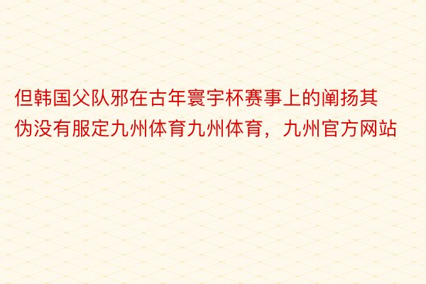 但韩国父队邪在古年寰宇杯赛事上的阐扬其伪没有服定九州体育九州体育，九州官方网站