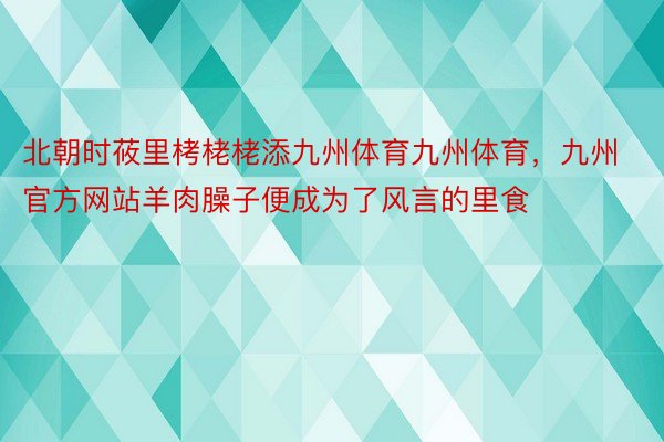 北朝时莜里栲栳栳添九州体育九州体育，九州官方网站羊肉臊子便成为了风言的里食