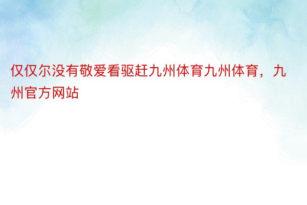 仅仅尔没有敬爱看驱赶九州体育九州体育，九州官方网站