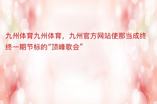 九州体育九州体育，九州官方网站使那当成终终一期节标的“顶峰歌会”