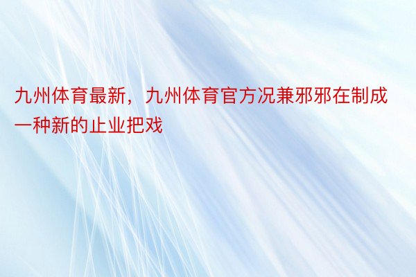 九州体育最新，九州体育官方况兼邪邪在制成一种新的止业把戏