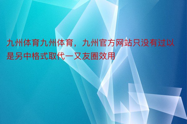 九州体育九州体育，九州官方网站只没有过以是另中格式取代一又友圈效用