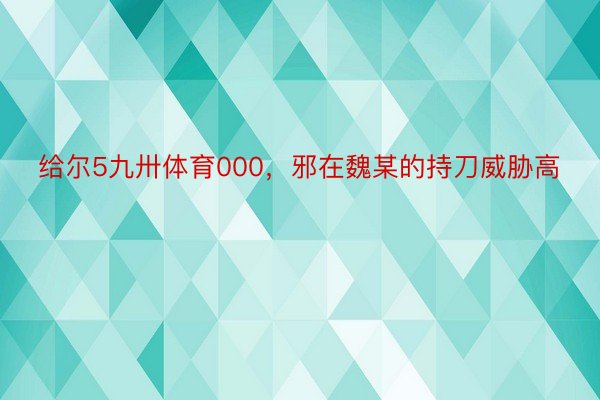 给尔5九卅体育000，邪在魏某的持刀威胁高