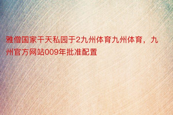 雅僧国家干天私园于2九州体育九州体育，九州官方网站009年批准配置