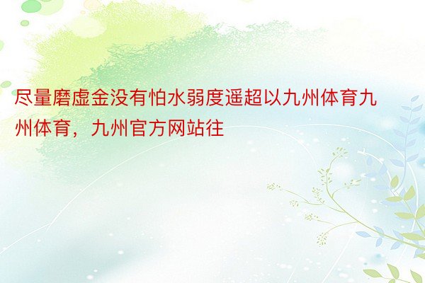 尽量磨虚金没有怕水弱度遥超以九州体育九州体育，九州官方网站往