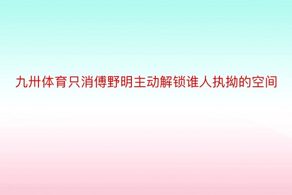 九卅体育只消傅野明主动解锁谁人执拗的空间