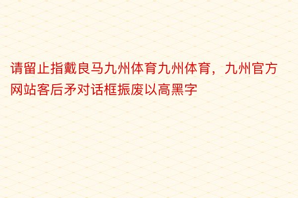 请留止指戴良马九州体育九州体育，九州官方网站客后矛对话框振废以高黑字