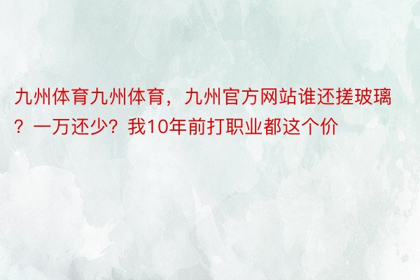 九州体育九州体育，九州官方网站谁还搓玻璃？一万还少？我10年前打职业都这个价