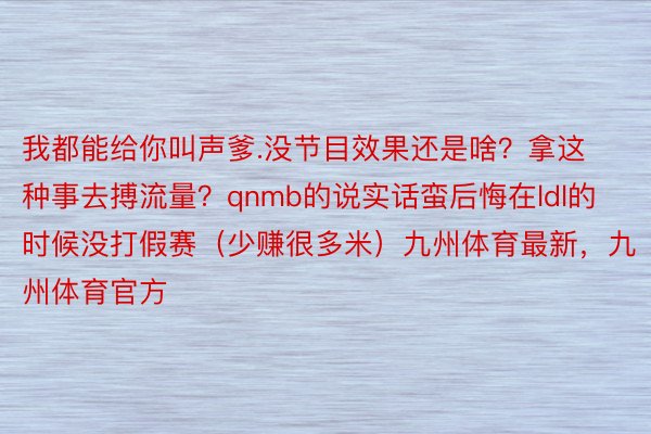 我都能给你叫声爹.没节目效果还是啥？拿这种事去搏流量？qnmb的说实话蛮后悔在ldl的时候没打假赛（少赚很多米）九州体育最新，九州体育官方